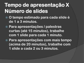 Tempo de apresentação X
Número de slides
 O tempo estimado para cada slide é
de 1 a 3 minutos.
 Para apresentações / palestras
curtas (até 15 minutos), trabalhe
com 1 slide para cada 1 minuto.
 Para apresentações com mais tempo
(acima de 20 minutos), trabalhe com
1 slide a cada 2 ou 3 minutos.
 