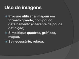 Uso de imagens
 Procure utilizar a imagem em
formato grande, com pouco
detalhamento (diferente de pouca
definição).
 Simplifique quadros, gráficos,
mapas.
 Se necessário, refaça.
 