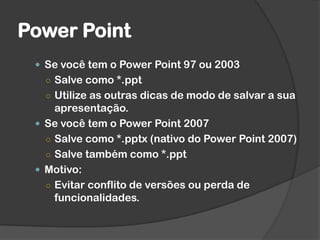 Power Point
 Se você tem o Power Point 97 ou 2003
○ Salve como *.ppt
○ Utilize as outras dicas de modo de salvar a sua
apresentação.
 Se você tem o Power Point 2007
○ Salve como *.pptx (nativo do Power Point 2007)
○ Salve também como *.ppt
 Motivo:
○ Evitar conflito de versões ou perda de
funcionalidades.
 