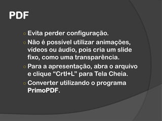 PDF
○ Evita perder configuração.
○ Não é possível utilizar animações,
vídeos ou áudio, pois cria um slide
fixo, como uma transparência.
○ Para a apresentação, abra o arquivo
e clique “Crtl+L” para Tela Cheia.
○ Converter utilizando o programa
PrimoPDF.
 