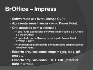 BrOffice – Impress
 Software de uso livre (licença GLP);
 Apresenta semelhanças com o Power Point.
 Cria arquivos com a extensão
*.odp - Lido apenas por softwares livres como o BrOffice
e o OpenOffice.
*.ppt – Lido por softwares livres e pelo Power Point
97/2003 e 2007.
Atenção para alteração de configurações quando aberto
no Power Point.
 Exporta arquivos como imagem (jpg, jpeg, gif,
png etc)
 Exporta arquivos como PDF, HTML (material
para internet).
 