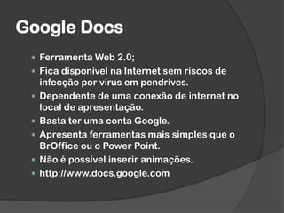 Google Docs
 Ferramenta Web 2.0;
 Fica disponível na Internet sem riscos de
infecção por vírus em pendrives.
 Dependente de uma conexão de internet no
local de apresentação.
 Basta ter uma conta Google.
 Apresenta ferramentas mais simples que o
BrOffice ou o Power Point.
 Não é possível inserir animações.
 http://www.docs.google.com
 