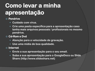 Como levar a minha
apresentação
 Pendrive
 Cuidado com vírus.
 Crie uma pasta específica para a apresentação caso
tenha mais arquivos pessoais / profissionais no mesmo
pendrive.
 Cd-Rom e Dvd
 Atenção para a velocidade de gravação.
 Use uma mídia de boa qualidade.
 Internet
 Envie a sua apresentação para o seu email.
 Suba a sua apresentação para o GoogleDocs ou Slide
Share (http://www.slideshare.net)
 