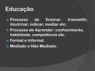 Educação
 Processo de Ensinar: transmitir,
doutrinar, indicar, mediar etc.
 Processo de Aprender: conhecimento,
habilidade, competência etc.
 Formal e Informal.
 Mediado e Não Mediado.
 