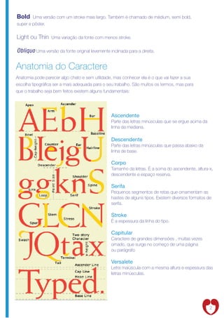 Bold    Uma versão com um stroke mais largo. Também é chamado de médium, semi bold,
super e pôster.


Light ou Thin     Uma variação da fonte com menos stroke.


Obliquo Uma versão da fonte original levemente inclinada para a direita.

Anatomia do Caractere
Anatomia pode parecer algo chato e sem utilidade, mas conhecer ela é o que vai fazer a sua
escolha tipográ ca ser a mais adequada para o seu trabalho. São muitos os termos, mas para
que o trabalho seja bem feitos existem alguns fundamentais:




                                                 Ascendente
                                                 Parte das letras minúsculas que se ergue acima da
                                                 linha da mediana.

                                                 Descendente
                                                 Parte das letras minúsculas que passa abaixo da
                                                 linha de base.

                                                 Corpo
                                                 Tamanho da letras. É a soma do ascendente, altura-x,
                                                 descendente e espaço reserva.

                                                 Serifa
                                                 Pequenos segmentos de retas que ornamentam as
                                                 hastes de alguns tipos. Existem diversos formatos de
                                                 serifa.

                                                 Stroke
                                                 É a espessura da linha do tipo.

                                                 Capitular
                                                 Caractere de grandes dimensões , muitas vezes
                                                 ornado, que surge no começo de uma página
                                                 ou parágrafo

                                                 Versalete
                                                 Letra maiúscula com a mesma altura e espessura das
                                                 letras minúsculas.




                                                                                                     2
 