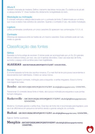 Altura X
Também chamada de mediana. De ne o tamanho das letras minúsculas. É a distância do pé até
a cabeça da letra “x”. Essa medida in ui diretamente na legibilidade do texto.

Modulação ou inclinação
É a tensão vertical ou oblíqua relacionada com o contraste da fonte. É determinada por um linha
que cruza os lados mais estreitos do caractere. Quando o contraste é nulo, não existe modulação.

Ligatura
Letras combinadas constituindo um único caractere.Só aparecem nas combinações: ff, , , ct.

Contraste
Diferença de espessura entre as hastes de um mesmo caractere. Esse contraste pode ser nulo,
médio ou grande.



Classi cação das fontes
Gótica
Baseada na forma antiga de escrever. O stroke pode ser acompanhado por um o. Em grandes
blocos a leitura é árdua, por isso, seu uso é apenas decorativo. Caso use esse tipo de fonte,
aumente o espaço entre as letras para maior legibilidade.

algerian - abcdefghijklmnopqrstuvxzwy 1234567890.,
Romana
É a fonte baseada na fonte dos escritos romanos. É a mais fácil de ler pois possui ascendentes e
descendentes bem delimitados. O leitor se cansa menos.

Old style: Pequeno contraste, inclinação para a esquerda e serifas irregulares. Essa é a forma
mais legível de todas.

Bembo - ABCDEFGHIJKLMNOPQRSTUVXZWY abcdefghijklmnopqrstuvxzwy 1234567890.,
Transicional: O contraste dessa fonte é médio, ela é pouco inclinada pra esquerda e suas pontas
formarm triângulos.

Baskersville - ABCDEFGHIJKLMNOPQRSTUVXZWY abcdefghijklmnopqrstuvxzwy
                     1234567890.,

Moderna: Contraste grande e serifas nas. Esse tipo de fonte não é recomenada para logotipos, pois
ela é de difícil leitura em pequenos tamanhos devido a grande variação do contraste.

Bodoni - ABCDEFGHIJKLMNOPQRSTUVXZWY abcdefghijklmnopqrstuvxzwy 1234567890.,
Egípcia: Serifas quadradas.

Menphis - ABCDEFGHIJKLMNOPQRSTUVXZWY abcdefghijklmnopqrstuvxzwy
                  1234567890.,

                                                                                                    3
 