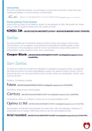 manuscritas
Por serem de difícil leitura devido a sua inclinação e muitas vezes ornamentos, essas fontes são
usadas para detalhes, como por exemplo, uma assinatura.

Kunstler - ABCDEFGHIJKLMNOPQRSTUVXZWY abcdefghijklmnopqrstuvxzwy 1234567890.,
Fontes grá cas/ Fonte fantasia
Essas fontes são vistas como imagens e ajudam na dramatização do texto. Elas podem ser criadas
para um texto em especial. Muitas vezes são usadas em títulos.

Komika jam - ABCDEFGHIJKLMNOPQRSTUVXZWY abcdefghijklmnopqrstuvxzwy 1234567890.,

Serifas
As fontes serifadas são normalmente usadas em textos corridos. Isso porque o olho humano
não lê as letras, e sim as palavras. Os ascendentes e descendentes serifados ajudam o leitor
a reconhecer a forma da palavra e assim ler o texto mais facilmente. Essas serifas podem ser
arredondadas, suaves, pesadas e duras, nas e decorativas.

Cooper Black - ABCDEFGHIJKLMNOPQRSTUVXZWY abcdefghijklmnopqrstuvxzwy
                           1234567890.,



Sem Serifas
As fontes sem serifa são normalmentes utilizadas em cabeçalhos e pequenos textos, mas algumas
são feitas procurando uma melhor leiturabilidade e podem ser usadas em textos corridos. A forma
limpa do tipo dá um ar mais descontraído e jovem ao texto. Existe uma classi cação, também, para
esse tipo de fonte:

Grotesca: Condesada e pesada

Futura - ABCDEFGHIJKLMNOPQRSTUVXZWY abcdefghijklmnopqrstuvxzwy1234567890.,
Geométrica: fontes limpas e arredondadas.

Century - ABCDEFGHIJKLMNOPQRSTUVXZWY abcdefghijklmnopqrstuvxzwy1234567890.,
Humanísticas: existe um contraste no stroke que dá uma personalidade a fonte.

Optima Lt Std - ABCDEFGHIJKLMNOPQRSTUVXZWY abcdefghijklmnopqrstuvxzwy1234567890.,
Arredondadas: normalmente são baseadas em outras fontes. São mais relaxadas e atratativas. O
arredondado cria um espaço melhor para a leitura e dá uma cara amigável ao texto.

Arial rounded - ABCDEFGHIJKLMNOPQRSTUVXZWY abcdefghijklmnopqrstuvxzwy1234567890.,


                                                                                                   4
 