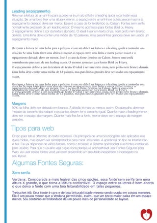Leading (espaçamento)
Retomar a leitura de uma linha para a próxima é um ato difícil e o leading ajuda a controlar essa
situação. Se uma fonte tiver uma altura-x menor, o espaço entre uma linha e outra parece maior e o
espaçamento deixado deve ser menor. Esse é o caso da fonte Bembo ou Calson. Fontes sem serifa
normalmente precisam de um leading maior. O mesmo acontece para fontes Bold ou Heavy.
O espaçamento de ne a cor da textura do texto. O ideal é ser um texto cinza, nem preto nem branco
demais. Uma linha deve conter uma média de 12 palavras, mas para linhas grandes deve ser usado um
espaçamento maior.

Retomar a leitura de uma linha para a próxima é um ato difícil na leitura e o leading ajuda a controlar essa
situação. Se uma fonte tiver uma altura-x menor, o espaço entre uma linha e outra parece maior e o
espaçamento deixado deve ser menor. Esse é o caso da fonte Bembo ou Calson. Fontes sem serifa
normalmente precisam de um leading maior. O mesmo acontece para fontes Bold ou Heavy.
O espaçamento de ne a cor da textura do texto. O ideal é ser um texto cinza, nem preto nem branco demais.
Uma linha deve conter uma média de 12 palavras, mas para linhas grandes deve ser usado um espaçamento
maior.

Retomar a leitura de uma linha para a próxima é um ato difícil na leitura e o leading ajuda a controlar essa
situação. Se uma fonte tiver uma altura-x menor, o espaço entre uma linha e outra parece maior e o
espaçamento deixado deve ser menor. Esse é o caso da fonte Bembo ou Calson. Fontes sem serifa
normalmente precisam de um leading maior. O mesmo acontece para fontes Bold ou Heavy.
O espaçamento de ne a cor da textura do texto. O ideal é ser um texto cinza, nem preto nem branco demais.
Uma linha deve conter uma média de 12 palavras, mas para linhas grandes deve ser usado um espaçamento
maior.

Margens
50% da folha deve ser deixado em branco. A divisão é mais ou menos assim: O cabeçalho deve ser
metade do tamanho do rodapé e os cantos devem ter o tamanho igual. Quanto maior o leading menor
deve ser o espaço da margem. Quanto mais na for a fonte, menor deve ser o espaço da margem
também.


Tipos para web
O tipo para tela é diferente do texto impresso. Os princípios de uma boa tipogra a são aplicados nas
duas mídias, mas devem ser reinterpretados para cada uma delas. A aparência do tipo na Internet não
é xa. Ele vai depender de vários fatores, como o browser, o sistema operacional e as fontes instaladas
pelo usuário. Para que o usuário veja o que você planejou é aconselhável usar Fontes Seguras para
Web. Ao usar essas fontes você vai estar prevenindo um resultado inesperado e indesejado no
seu layout.

Algumas Fontes Seguras:
Sem serifa
Verdana: Considerada a mais legível das cinco opções, essa fonte sem serifa tem uma
altura X grande, o que torna a leitura confortável. O espaço entre as letras é bem aberto
o que deixa a fonte com uma boa leiturabilidade em telas pequenas.

Trebuchet MS: Essa fonte é cara e de boa leiturabilidade mesmo sendo usada em corpos menores.
Ela é um pouco menor que a Verdana permitindo, assim, que um texto maior caixa em um espaço
menor. Seu contorno arrendondado dá um pouco mais de personalidade ao layout.




                                                                                                         7
 
