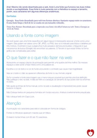 Arial: Mesmo não sendo desenhada para a web, Arial é uma fonte que funciona nas duas mídias
devido a sua legibilidade. Essa fonte é muito parecida com a Helvética no espaço e tamanho,
porém, seus caracteres tem algumas diferenças anatômicas.

Serifadas
Georgia: Essa fonte desenhada para web tem formas abertas e bastante espaço entre os caracteres.
É uma fonte limpa e fácil de ler se usada em um tamanho reduzido.

Times New Roman: Desenhada para a impressão essa fonte é de difícil leitura na web. Tente a Georgia ao
invés da Times.


Usando a fonte como imagem
Se você quiser usar uma fonte especí ca em algum layout é interessante associar a fonte como uma i
magem. Elas podem ser salvas como GIF, JPEG, ou PNG. Isso só é indicado para títulos e detalhes por
três motivos. O primeiro é que a página ca muito pesada e demora pra loudear, o Segundo é que
mecanismos de busca (Google) não encontram as palavras. O Terceiro é que essas fontes na forma
grá ca são complicadas para editar.


O que fazer e o que não fazer na web
Acrescente um espaço depois da pontuação para permitir uma quebra de linha melhor. Se messes
espaços a web vai ler a frase inteira como uma palavra só.

Escolha a cor do texto e a cor do fundo procurando o contraste que cause maior legibilidade

Veja se o bold e o italic se aparecem diferentes da fonte no seu formato original

Se for converter a fonte para imagem use o menor arquivo possível que permita uma boa de nição.
Não justi que o teto na web. A falta de hifén e a varaiação do tamanho do tipo pode criar rios enormes
no texto.

Não ajuste as linhas de forma manual, como na web a visualização é imprevisível isso pode causar
buracos no layout.

Não Coloque textos em pequenos formatos em fundos escuros. A leitura é extremamente prejudicada.

Não coloque texto em Caps Lock.


Atenção
A pontuação nos caracteres para web é colocada em forma de códigos.

Fontes no Windows aparecem maiores que em Macs.

O ideal é montar linhas com 60 até 70 caracteres.




                                                                                                         8
 