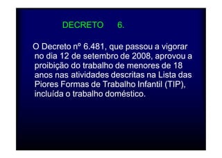 DDEECCRREETTOO Nº 66.481/2008 
O Decreto nº 6.481, que passou a vigorar 
setembro de 2008, aprovou a 
trabalho de menores de 18 
no dia 12 
proibição 
anos nas 
de 
do 
atividades descritas na Lista das 
Piores Formas de Trabalho Infantil (TIP), 
incluída o trabalho doméstico. 
 
