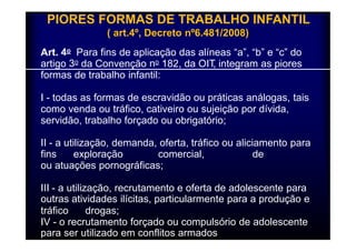 PIORES FORMAS DE TRABALHO INFANTIL 
( art.4º, Decreto nº6.481/2008) 
Art. 4o Para fins de aplicação das alíneas “a”, “b” e “c” do 
artigo 3o da Convenção no 182, da OIT, integram as piores 
formas de trabalho infantil: 
I - todas as formas de escravidão ou práticas análogas, tais 
como venda ou tráfico, cativeiro ou sujeição por dívida, 
servidão, trabalho forçado ou obrigatório; 
II - a utilização, demanda, oferta, tráfico ou aliciamento para 
fins exploração comercial, de 
ou atuações pornográficas; 
III - a utilização, recrutamento e oferta de adolescente para 
outras atividades ilícitas, particularmente para a produção e 
tráfico drogas; 
IV - o recrutamento forçado ou compulsório de adolescente 
para ser utilizado em conflitos armados 
 