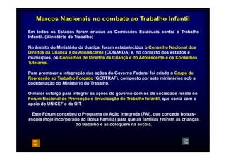 Marcos Nacionais no combate ao Trabalho Infantil 
Em todos os Estados foram criadas as Comissões Estaduais contra o Trabalho 
Infantil. (Ministério do Trabalho) 
No âmbito do Ministério da Justiça, foram estabelecidos o Conselho Nacional dos 
Direitos da Criança e do Adolescente (CONANDA) e, no contexto dos estados e 
municípios, os Conselhos de Direitos da Criança e do Adolescente e os Conselhos 
Tutelares. 
T t l 
Para promover a integração das ações do Governo Federal foi criado o Grupo de 
Repressão ao Trabalho Forçado (GERTRAF), composto por sete ministérios sob a 
coordenação do Ministério do Trabalho. 
O maior esforço para integrar as ações do governo com os da sociedade reside no 
Fórum Nacional de Prevenção e Erradicação do Trabalho Infantil, que conta com o 
apoio do UNICEF e da OIT. 
Este Fórum concebeu o Programa de Ação Integrada (PAI), que concede bolsas-escola 
(hoje incorporado ao Bolsa Família) para que as famílias retirem as crianças 
do trabalho e as coloquem na escola. 
 