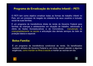 Programa de Erradicação do trabalho Infantil – PETI 
O PETI tem como objetivo erradicar todas as formas de trabalho infantil no 
País, em um processo de resgate da cidadania de seus usuários e inclusão 
social de suas famílias. 
É um programa de transferência direta de renda do Governo Federal para 
famílias de crianças e adolescentes em situação de trabalho, adicionado à 
oferta de Ações Socioeducativas e de Convivência, manutenção da 
criança/adolescente na escola e articulação dos demais serviços da rede de 
proteção básica e especial. 
Bolsa Família: 
É um programa de transferência condicional de renda. Os beneficiados 
recebem dinheiro do Governo Federal e, em troca, devem atender a algumas 
exigências, como mandar os filhos à escola e manter as vacinas em dia. 
 