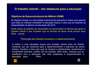 O trabalho infantil – Um obstáculo para a educação 
Objetivos de Desenvolvimento do Milênio (ODM) 
As Nações Unidas e a comunidade internacional estipularam metas para garantir 
que todas as crianças completem a educação básica, e para que se reduzam as 
desigualdades de gênero na educação até 2015. 
Estas metas só poderão ser alcançadas se solucionados os fatores que geram o 
trabalho infantil e que impedem que as famílias de baixa renda enviem seus 
filhos a escola. 
escola 
Promoção dos direitos humanos e o desenvolvimento 
O direito a uma educação ocupa uma posição central entre os direitos 
humanos, por ser essencial para o desenvolvimento e exercício de outros 
direitos. Constitui o meio pelo qual as crianças e adolescentes, econômicos e 
socialmente excluídos, podem sair da pobreza. Além disso, crianças que se 
beneficiem com a educação são 
filhos. 
mais propensas a proporcionarem a 
educação seus 
 
