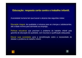 Educação: resposta certa contra o trabalho infantil. 
Asociedade humana tem que buscar o alcance das seguintes metas: 
Educação integral, de qualidade e inclusiva para as crianças e adolescentes, 
até a idade mínima para admissão ao emprego; 
Políticas educativas que previnam o problema do trabalho infantil pela 
garantia de educação de qualidade, com recursos e qualificação adequadas; 
Educar suas sociedades para a sensibilização sobre a necessidade de 
debater o problema do trabalho infantil. 
 