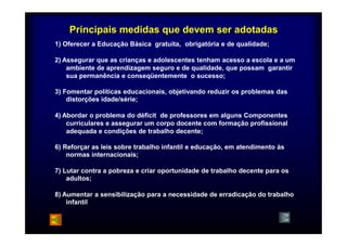 Principais medidas que devem ser adotadas 
1) Oferecer a Educação Básica gratuita, obrigatória e de qualidade; 
2) Assegurar que as crianças e adolescentes tenham acesso a escola e a um 
ambiente de aprendizagem seguro e de qualidade, que possam garantir 
sua permanência e conseqüentemente o sucesso; 
3) Fomentar políticas educacionais, objetivando reduzir os problemas das 
distorções idade/série; 
4) Abordar o problema do déficit de professores em alguns Componentes 
curriculares e assegurar um corpo docente com formação profissional 
adequada e condições de trabalho decente; 
6) Reforçar as leis sobre trabalho infantil e educação, em atendimento às 
normas internacionais; 
7) Lutar contra a pobreza e criar oportunidade de trabalho decente para os 
adultos; 
8) Aumentar a sensibilização para a necessidade de erradicação do trabalho 
infantil 
 