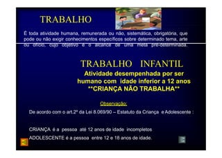 TRABALHO 
É toda atividade humana, remunerada ou não, sistemática, obrigatória, que 
pode ou não exigir conhecimentos específicos sobre determinado tema, arte 
ou ofício, cujo objetivo é o alcance de uma meta pré-determinada. 
TRABALHO INFANTIL 
Atividade desempenhada por ser 
humano h com idade i inferior f i a 12 
anos 
**CRIANÇA NÃO TRABALHA** 
Observação: 
De acordo com o art.2º da Lei 8.069/90 – Estatuto da Criança e Adolescente : 
CRIANÇA é a pessoa até 12 anos de idade incompletos 
ADOLESCENTE é a pessoa entre 12 e 18 anos de idade. 
 