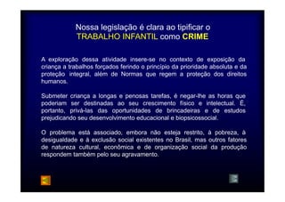 Nossa legislação é clara ao tipificar o 
TRABALHO INFANTIL como CRIME 
A exploração dessa atividade insere-se no contexto de exposição da 
criança a trabalhos forçados ferindo o princípio da prioridade absoluta e da 
proteção integral, além de Normas que regem a proteção dos direitos 
humanos. 
Submeter 
poderiam 
portanto, 
criança a longas e penosas tarefas, é negar-lhe as horas que 
ser destinadas ao seu crescimento físico e intelectual. É, 
privá-las das oportunidades de brincadeiras e de estudos 
prejudicando seu desenvolvimento educacional e biopsicossocial. 
O problema está associado, embora não esteja restrito, à pobreza, à 
desigualdade e à exclusão social existentes no Brasil, mas outros fatores 
de natureza cultural, econômica e de organização social da produção 
respondem também pelo seu agravamento. 
 