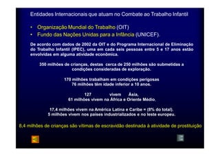 Entidades Internacionais que atuam no Combate ao Trabalho Infantil 
• Organização Mundial do Trabalho (OIT) 
• Fundo das Nações Unidas para a Infância (UNICEF). 
De acordo com dados de 2002 da OIT e do Programa Internacional de Eliminação 
do Trabalho Infantil (IPEC), uma em cada seis pessoas entre 5 e 17 anos estão 
envolvidas em alguma atividade econômica. 
350 milhões de crianças, destas cerca de 250 milhões são submetidas a 
condições consideradas de exploração. 
170 milhões trabalham em condições perigosas 
76 milhões têm idade inferior a 10 anos. 
127 milhões vivem na Ásia, 
61 milhões vivem na África e Oriente Médio, 
17,4 milhões vivem na América Latina e Caribe = (8% do total). 
5 milhões vivem nos países industrializados e no leste europeu. 
8,4 milhões de crianças são vítimas de escravidão destinada à atividade de prostituição 
 