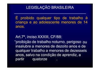 LEGISLAÇÃO BRASILEIRA 
_ 
É proibido qualquer tipo de trabalho à 
criança 
e ao adolescente menores de 14 
anos. 
Art.7º, inciso XXXIII, CF/88: 
“proibição de trabalho noturno, perigoso ou 
insalubre a menores de dezoito anos e de 
qualquer trabalho a menores de dezesseis 
anos, salvo na condição de aprendiz, a 
partir quatorze . 
 