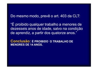 Do mesmo modo, prevê o art. 403 da CLT: 
“É proibido qualquer trabalho a menores de 
dezesseis anos de idade, salvo na condição 
de aprendiz, a partir dos quatorze anos.” 
Conclusão: É PROIBIDO 
MENORES DE 14 ANOS. 
O TRABALHO DE 
 