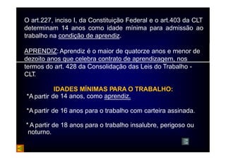 O art.227, inciso I, da Constituição Federal e o art.403 da CLT 
determinam 14 anos como idade mínima para admissão ao 
trabalho na condição de aprendiz. 
APRENDIZ: Aprendiz é o maior de quatorze anos e menor de 
dezoito anos que celebra contrato de aprendizagem, nos 
termos do art. 428 da Consolidação das Leis do Trabalho - 
CLT. 
IDADES MÍNIMAS PARA O TRABALHO: 
•*Apartir de 14 anos, como aprendiz. 
•*A partir de 16 anos para o trabalho com carteira assinada. 
* A partir de 18 anos para o trabalho insalubre, perigoso ou 
noturno. 
 