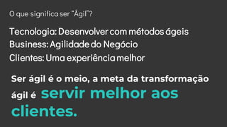 O que significa ser “Ágil”?
Tecnologia: Desenvolver com métodos ágeis
Business: Agilidadedo Negócio
Ser ágil é o meio, a m...