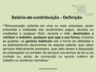 www.mouratavares.adv.br Salário-de-contribuição - Definição “ Remuneração auferida em uma ou mais empresas, assim entendida a totalidade dos rendimentos pagos, devidos ou creditados a qualquer título, durante o mês,  destinados a retribuir o trabalho ,  qualquer que seja a sua forma,  inclusive as gorjetas, os  ganhos habituais  sob a forma de utilidades e os adiantamentos decorrentes de reajuste salarial, quer pelos serviços efetivamente prestados, quer pelo tempo à disposição do empregador ou tomador de serviços nos termos da lei ou do contrato ou, ainda, de convenção ou acordo coletivo de trabalho ou sentença normativa.” 