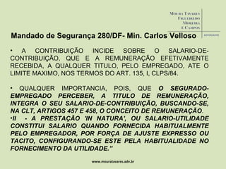 www.mouratavares.adv.br Mandado de Segurança 280/DF- Min. Carlos Velloso A CONTRIBUIÇÃO INCIDE SOBRE O SALARIO-DE-CONTRIBUIÇÃO, QUE E A REMUNERAÇÃO EFETIVAMENTE RECEBIDA, A QUALQUER TITULO, PELO EMPREGADO, ATE O LIMITE MAXIMO, NOS TERMOS DO ART. 135, I, CLPS/84. QUALQUER IMPORTANCIA, POIS, QUE  O SEGURADO-EMPREGADO PERCEBER, A TITULO DE REMUNERAÇÃO, INTEGRA O SEU SALARIO-DE-CONTRIBUIÇÃO, BUSCANDO-SE, NA CLT, ARTIGOS 457 E 458, O CONCEITO DE REMUNERAÇÃO . II  - A PRESTAÇÃO 'IN NATURA', OU SALARIO-UTILIDADE CONSTITUI SALARIO QUANDO FORNECIDA HABITUALMENTE PELO EMPREGADOR, POR FORÇA DE AJUSTE EXPRESSO OU TACITO, CONFIGURANDO-SE ESTE PELA HABITUALIDADE NO FORNECIMENTO DA UTILIDADE.” 