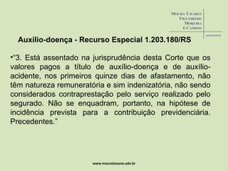 www.mouratavares.adv.br Auxílio-doença - Recurso Especial 1.203.180/RS “ 3. Está assentado na jurisprudência desta Corte que os valores pagos a título de auxílio-doença e de auxílio-acidente, nos primeiros quinze dias de afastamento, não têm natureza remuneratória e sim indenizatória, não sendo considerados contraprestação pelo serviço realizado pelo segurado. Não se enquadram, portanto, na hipótese de incidência prevista para a contribuição previdenciária. Precedentes.” 