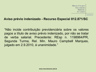 www.mouratavares.adv.br Aviso prévio indenizado - Recurso Especial 812.871/SC “ Não incide contribuição previdenciária sobre os valores pagos a título de aviso prévio indenizado, por não se tratar de verba salarial. Precedente: REsp n. 1198964/PR, Segunda Turma, Rel. Min. Mauro Campbell Marques, julgado em 2.9.2010, à unanimidade.” 