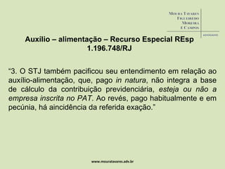 www.mouratavares.adv.br Auxílio – alimentação – Recurso Especial  REsp 1.196.748/RJ “ 3. O STJ também pacificou seu entendimento em relação ao auxílio-alimentação, que, pago  in natura , não integra a base de cálculo da contribuição previdenciária,  esteja ou não a empresa inscrita no PAT . Ao revés, pago habitualmente e em pecúnia, há aincidência da referida exação.” 