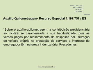 www.mouratavares.adv.br Auxílio Quilometragem- Recurso Especial  1.197.757 / ES “ Sobre o auxílio-quilometragem, a contribuição previdenciária só incidirá se caracterizada a sua habitualidade, pois as verbas pagas por ressarcimento de despesas por utilização de veículo próprio na prestação de serviços a interesse do empregador têm natureza indenizatória. Precedentes. 
