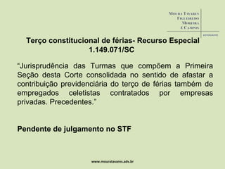 www.mouratavares.adv.br Terço constitucional de férias- Recurso Especial  1.149.071/SC “ Jurisprudência das Turmas que compõem a Primeira Seção desta Corte consolidada no sentido de afastar a contribuição previdenciária do terço de férias também de empregados celetistas contratados por empresas privadas. Precedentes.” Pendente de julgamento no STF 