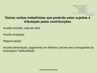 www.mouratavares.adv.br Outras verbas trabalhistas que poderão estar sujeitas à tributação pelas contribuições Auxílio-moradia: casa de obra; Auxílio-mudança; Seguro-saúde; Auxílio-alimentação: pagamento em dinheiro/ parcela sem contrapartida do empregado/ habitualidade; 