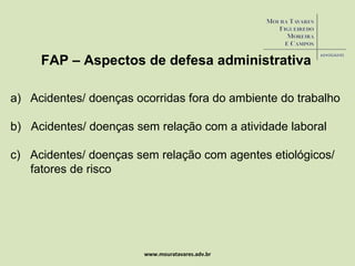 www.mouratavares.adv.br FAP – Aspectos de defesa administrativa Acidentes/ doenças ocorridas fora do ambiente do trabalho b)  Acidentes/ doenças sem relação com a atividade laboral c)  Acidentes/ doenças sem relação com agentes etiológicos/ fatores de risco 