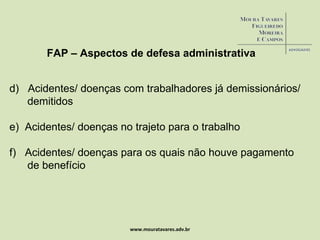 www.mouratavares.adv.br FAP – Aspectos de defesa administrativa d)  Acidentes/ doenças com trabalhadores já demissionários/ demitidos e)  Acidentes/ doenças no trajeto para o trabalho f)  Acidentes/ doenças para os quais não houve pagamento de benefício 