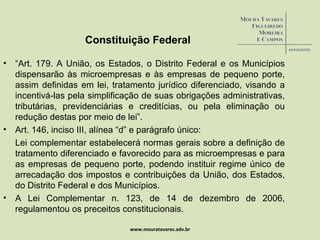 Constituição Federal “ Art. 179. A União, os Estados, o Distrito Federal e os Municípios dispensarão às microempresas e às empresas de pequeno porte, assim definidas em lei, tratamento jurídico diferenciado, visando a incentivá-las pela simplificação de suas obrigações administrativas, tributárias, previdenciárias e creditícias, ou pela eliminação ou redução destas por meio de lei”. Art. 146, inciso III, alínea “d” e parágrafo único: Lei complementar estabelecerá normas gerais sobre a definição de tratamento diferenciado e favorecido para as microempresas e para as empresas de pequeno porte, podendo instituir regime único de arrecadação dos impostos e contribuições da União, dos Estados, do Distrito Federal e dos Municípios. A Lei Complementar n. 123, de 14 de dezembro de 2006, regulamentou os preceitos constitucionais.  www.mouratavares.adv.br 