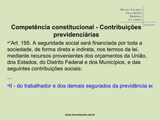 www.mouratavares.adv.br Competência constitucional - Contribuições previdenciárias “ Art. 195. A seguridade social será financiada por toda a sociedade, de forma direta e indireta, nos termos da lei, mediante recursos provenientes dos orçamentos da União, dos Estados, do Distrito Federal e dos Municípios, e das seguintes contribuições sociais:  ... II - do trabalhador e dos demais segurados da previdência social, não incidindo contribuição sobre aposentadoria e pensão concedidas pelo regime geral de previdência social de que trata o art. 201” 