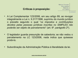 Críticas à proposição: A Lei Complementar 123/2006, em seu artigo 89, ao revogar integralmente a Lei n. 9.317/1996, suprimiu do mundo jurídico o preceito segundo o qual “ os impostos e contribuições devidos pelas pessoas jurídicas inscritas no SIMPLES não poderão ser objeto de parcelamento ” (art. 6º, parágrafo 2º). O legislador guarda presunção de sabedoria; se não vedou o parcelamento na LC 123/2006, nada indica que quisesse proibi-lo.  Subordinação da Administração Pública à literalidade da lei. www.mouratavares.adv.br 