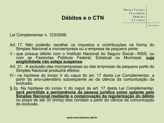 Débitos e o CTN Lei Complementar n. 123/2006: Art. 17.  Não poderão recolher os impostos e contribuições na forma do Simples Nacional a microempresa ou a empresa de pequeno porte:  V - que possua débito com o Instituto Nacional do Seguro Social - INSS, ou com as Fazendas Públicas Federal, Estadual ou Municipal,  cuja exigibilidade não esteja suspensa . Art. 31.  A exclusão das microempresas ou das empresas de pequeno porte do Simples Nacional produzirá efeitos: IV - na hipótese do inciso V do caput do art. 17 desta Lei Complementar, a partir do ano-calendário subseqüente ao da ciência da comunicação da exclusão. § 2 o   Na hipótese do inciso V do caput do art. 17 desta Lei Complementar,  será permitida a permanência da pessoa jurídica como optante pelo Simples Nacional mediante a comprovação da regularização do débito  no prazo de até 30 (trinta) dias contado a partir da ciência da comunicação da exclusão. www.mouratavares.adv.br 