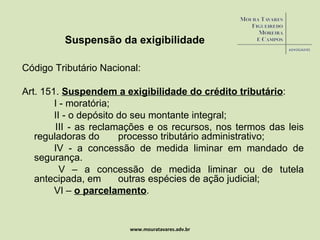 Suspensão da exigibilidade Código Tributário Nacional: Art. 151.  Suspendem a exigibilidade do crédito tributário :          I - moratória;          II - o depósito do seu montante integral;          III - as reclamações e os recursos, nos termos das leis reguladoras do  processo tributário administrativo;   IV - a concessão de medida liminar em mandado de segurança.          V – a concessão de medida liminar ou de tutela antecipada, em  outras espécies de ação judicial;                VI –  o parcelamento . www.mouratavares.adv.br 
