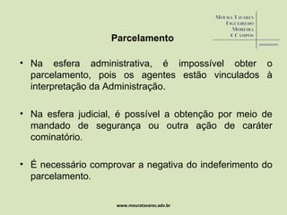 Parcelamento Na esfera administrativa, é impossível obter o parcelamento, pois os agentes estão vinculados à interpretação da Administração. Na esfera judicial, é possível a obtenção por meio de mandado de segurança ou outra ação de caráter cominatório. É necessário comprovar a negativa do indeferimento do parcelamento. www.mouratavares.adv.br 
