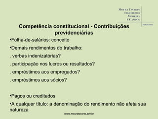 www.mouratavares.adv.br Competência constitucional - Contribuições previdenciárias Folha-de-salários: conceito Demais rendimentos do trabalho:  . verbas indenizatórias? . participação nos lucros ou resultados? . empréstimos aos empregados?  . empréstimos aos sócios? Pagos ou creditados A qualquer título: a denominação do rendimento não afeta sua natureza 