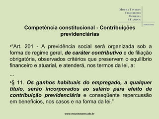 www.mouratavares.adv.br “ Art. 201 - A previdência social será organizada sob a forma de regime geral,  de caráter contributivo  e de filiação obrigatória, observados critérios que preservem o equilíbrio financeiro e atuarial, e atenderá, nos termos da lei, a:  ... § 11.  Os ganhos habituais do empregado, a qualquer título, serão incorporados ao salário para efeito de contribuição previdenciária  e conseqüente repercussão em benefícios, nos casos e na forma da lei.” Competência constitucional - Contribuições previdenciárias 