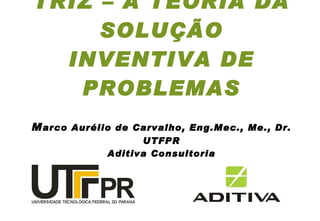 TRIZ – A TEORIA DA SOLUÇÃO INVENTIVA DE PROBLEMAS M arco Aurélio de Carvalho, Eng.Mec., Me., Dr.  UTFPR  Aditiva Consultoria 