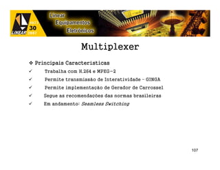 Multiplexer
Principais Características
   Trabalha com H.264 e MPEG-2
   Permite transmissão de Interatividade – GINGA
   Permite implementação de Gerador de Carrossel
   Segue as recomendações das normas brasileiras
   Em andamento: Seamless Switching




                                                   107
 