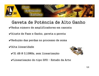 Gaveta de Potência de Alto Ganho
✔Reduz número de amplificadores em cascata

✔Ajuste de Fase e Ganho, gaveta a gaveta

✔Redução das perdas no processo de soma

✔Alta linearidade

 ✔31 dB @ 3,15MHz, sem linearização

 ✔Linearização do tipo DPD – Estado da Arte

                                              126
 