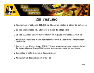 Em resumo
Possuir a geração em SDI, HD ou SD, e/ou receber o sinal do satélite

Se for transmitir HD, adquirir a mesa de edição HD

Se for SD, pode usar o Up-converter Digital e transmitir em HD

Adquirir Encoders H.264 compatíveis com a forma de transmissão
desejada

Adquirir um Multiplexer ISDB-TB que atenda às suas necessidades
de transmissão (há multiplexers mais complexos no mercado)

Conectar o estúdio com o transmissor

Adquirir um transmissor ISDB-TB


                                                               135
 