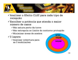 Analisar o Efeito Cliff para cada tipo de
recepção
Escolher a potência que atenda o maior
número de casos
  Não satura perto da torre
  Não extrapola os limite do contorno protegido
  Minimizar áreas de sombra
                                       QPSK
3 layers                               16QAM
  Analisar cobertura para
                                       64QAM
  as 3 modulações




                                                  139
 